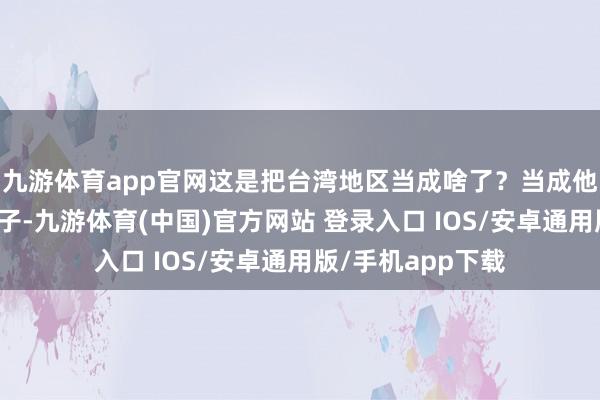 九游体育app官网这是把台湾地区当成啥了？当成他们进击中国的棋子-九游体育(中国)官方网站 登录入口 IOS/安卓通用版/手机app下载