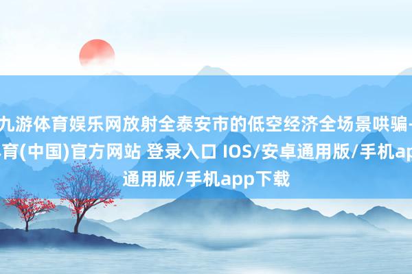 九游体育娱乐网放射全泰安市的低空经济全场景哄骗-九游体育(中国)官方网站 登录入口 IOS/安卓通用版/手机app下载