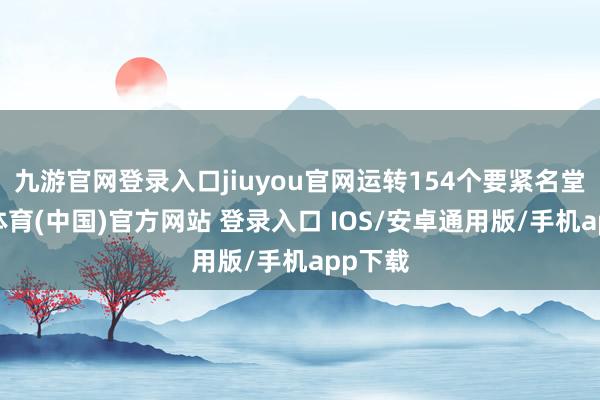 九游官网登录入口jiuyou官网运转154个要紧名堂-九游体育(中国)官方网站 登录入口 IOS/安卓通用版/手机app下载