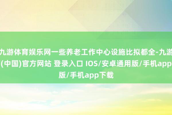 九游体育娱乐网一些养老工作中心设施比拟都全-九游体育(中国)官方网站 登录入口 IOS/安卓通用版/手机app下载