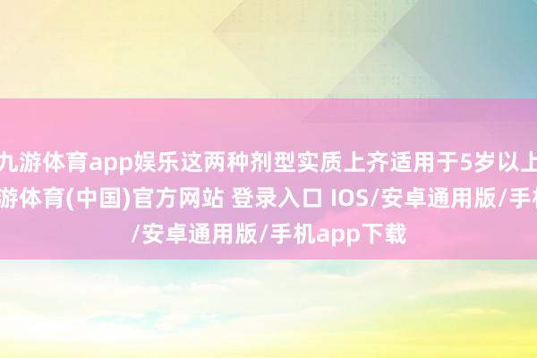 九游体育app娱乐这两种剂型实质上齐适用于5岁以上的患者-九游体育(中国)官方网站 登录入口 IOS/安卓通用版/手机app下载