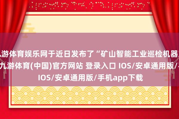 九游体育娱乐网于近日发布了“矿山智能工业巡检机器东谈主V1.0”-九游体育(中国)官方网站 登录入口 IOS/安卓通用版/手机app下载