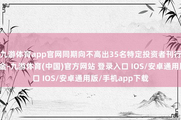 九游体育app官网同期向不高出35名特定投资者刊行股份召募配套资金-九游体育(中国)官方网站 登录入口 IOS/安卓通用版/手机app下载