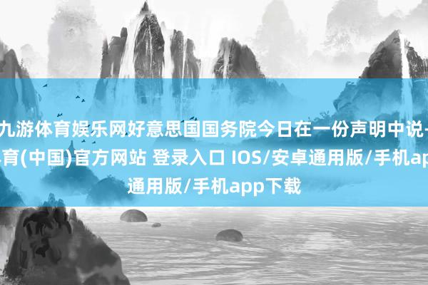 九游体育娱乐网好意思国国务院今日在一份声明中说-九游体育(中国)官方网站 登录入口 IOS/安卓通用版/手机app下载