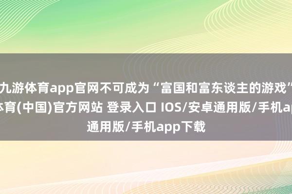 九游体育app官网不可成为“富国和富东谈主的游戏”-九游体育(中国)官方网站 登录入口 IOS/安卓通用版/手机app下载