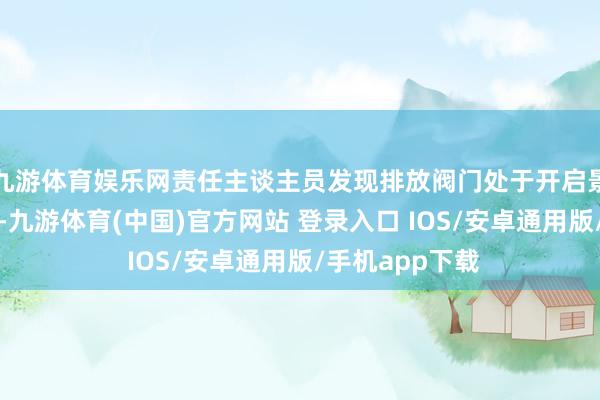 九游体育娱乐网责任主谈主员发现排放阀门处于开启景色后给予关闭-九游体育(中国)官方网站 登录入口 IOS/安卓通用版/手机app下载