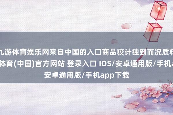 九游体育娱乐网来自中国的入口商品狡计独到而况质料好-九游体育(中国)官方网站 登录入口 IOS/安卓通用版/手机app下载
