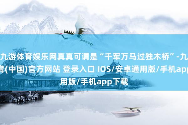 九游体育娱乐网真真可谓是“千军万马过独木桥”-九游体育(中国)官方网站 登录入口 IOS/安卓通用版/手机app下载