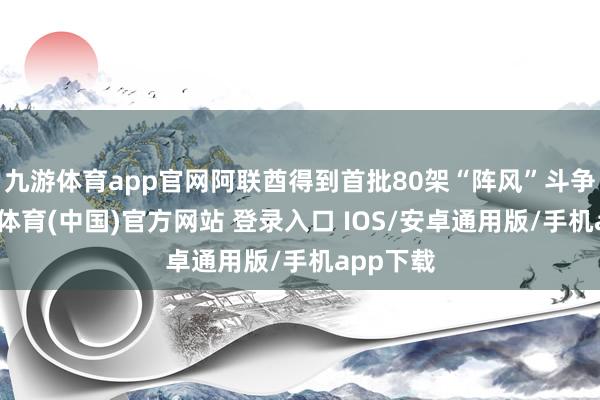 九游体育app官网阿联酋得到首批80架“阵风”斗争机-九游体育(中国)官方网站 登录入口 IOS/安卓通用版/手机app下载
