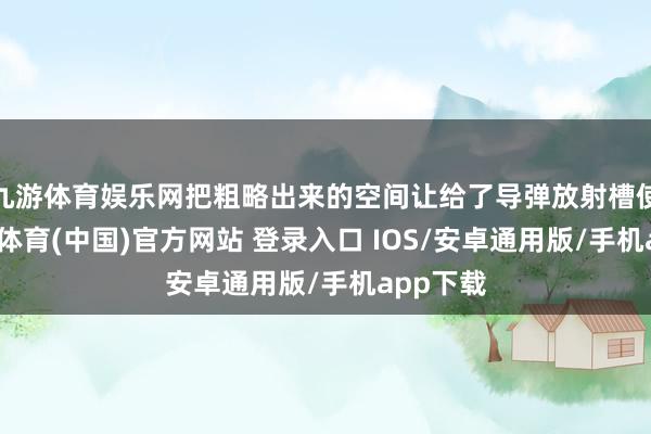 九游体育娱乐网把粗略出来的空间让给了导弹放射槽使用-九游体育(中国)官方网站 登录入口 IOS/安卓通用版/手机app下载
