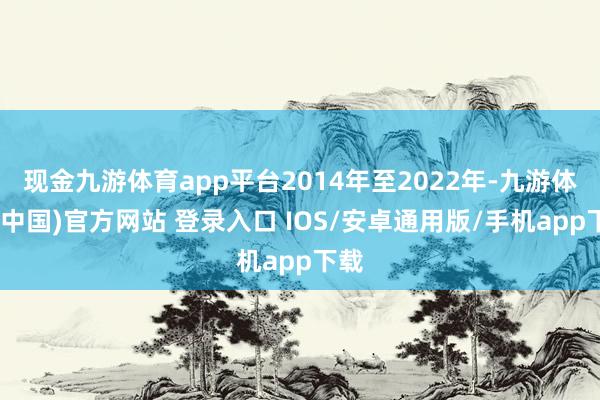 现金九游体育app平台2014年至2022年-九游体育(中国)官方网站 登录入口 IOS/安卓通用版/手机app下载