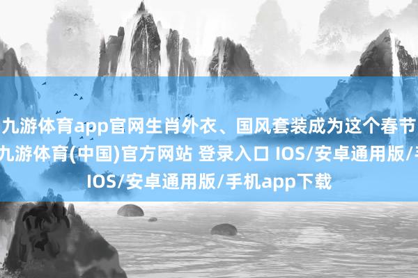 九游体育app官网生肖外衣、国风套装成为这个春节的穿搭前卫-九游体育(中国)官方网站 登录入口 IOS/安卓通用版/手机app下载