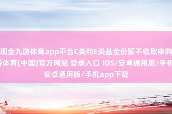 现金九游体育app平台C类和E类基金份额不收取申购用度-九游体育(中国)官方网站 登录入口 IOS/安卓通用版/手机app下载