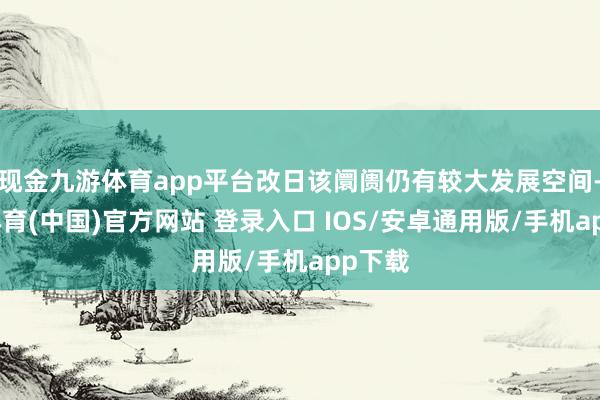 现金九游体育app平台改日该阛阓仍有较大发展空间-九游体育(中国)官方网站 登录入口 IOS/安卓通用版/手机app下载
