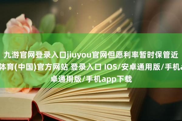 九游官网登录入口jiuyou官网但愿利率暂时保管近况-九游体育(中国)官方网站 登录入口 IOS/安卓通用版/手机app下载