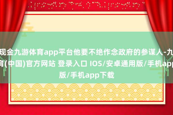 现金九游体育app平台他要不绝作念政府的参谋人-九游体育(中国)官方网站 登录入口 IOS/安卓通用版/手机app下载