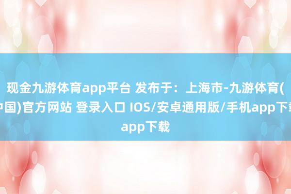 现金九游体育app平台 发布于：上海市-九游体育(中国)官方网站 登录入口 IOS/安卓通用版/手机app下载