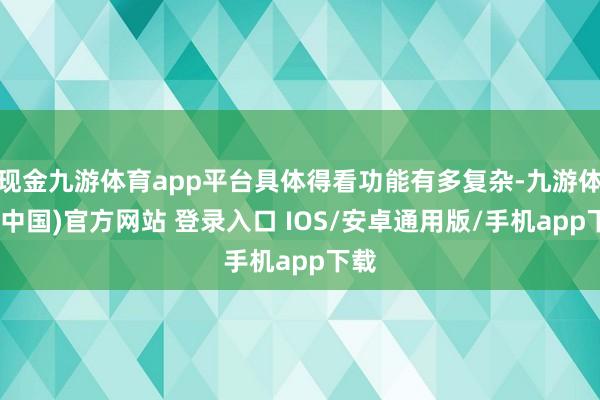现金九游体育app平台具体得看功能有多复杂-九游体育(中国)官方网站 登录入口 IOS/安卓通用版/手机app下载