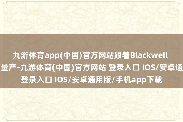 九游体育app(中国)官方网站跟着Blackwell Ultra架构居品结束量产-九游体育(中国)官方网站 登录入口 IOS/安卓通用版/手机app下载