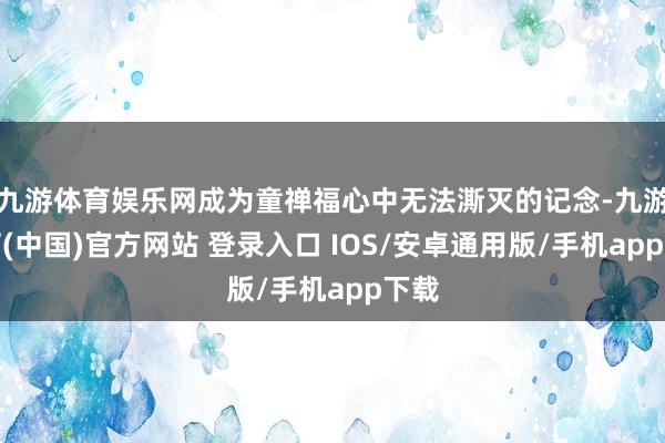 九游体育娱乐网成为童禅福心中无法澌灭的记念-九游体育(中国)官方网站 登录入口 IOS/安卓通用版/手机app下载