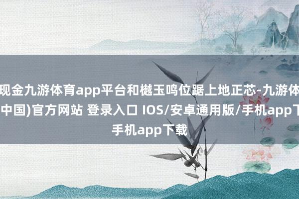 现金九游体育app平台和樾玉鸣位踞上地正芯-九游体育(中国)官方网站 登录入口 IOS/安卓通用版/手机app下载