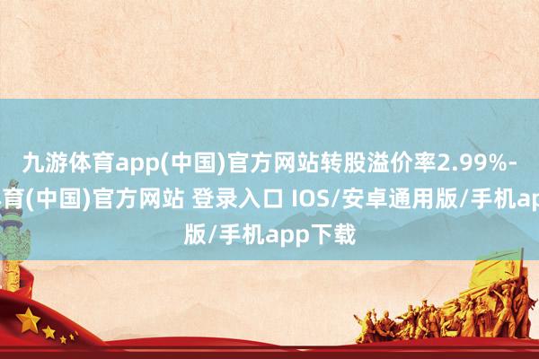 九游体育app(中国)官方网站转股溢价率2.99%-九游体育(中国)官方网站 登录入口 IOS/安卓通用版/手机app下载