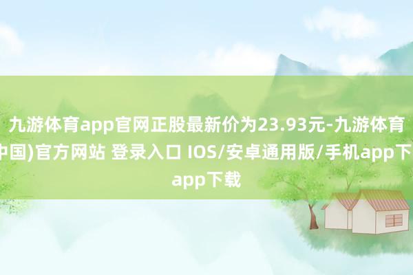 九游体育app官网正股最新价为23.93元-九游体育(中国)官方网站 登录入口 IOS/安卓通用版/手机app下载