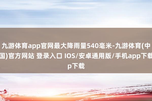 九游体育app官网最大降雨量540毫米-九游体育(中国)官方网站 登录入口 IOS/安卓通用版/手机app下载
