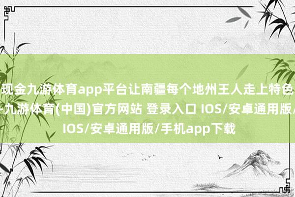 现金九游体育app平台让南疆每个地州王人走上特色产业发展之路-九游体育(中国)官方网站 登录入口 IOS/安卓通用版/手机app下载