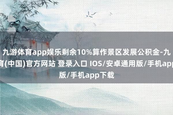 九游体育app娱乐剩余10%算作景区发展公积金-九游体育(中国)官方网站 登录入口 IOS/安卓通用版/手机app下载