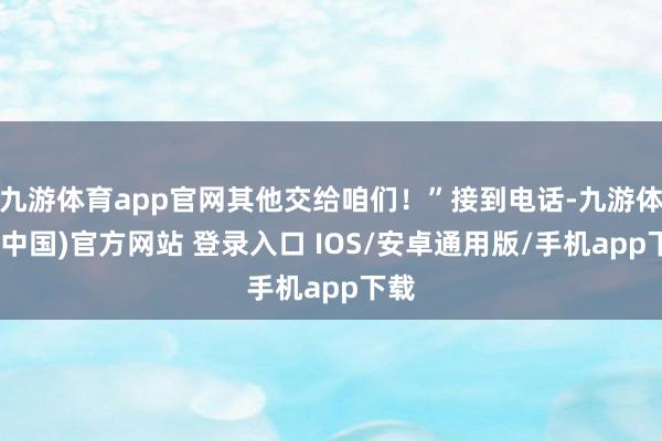 九游体育app官网其他交给咱们！”接到电话-九游体育(中国)官方网站 登录入口 IOS/安卓通用版/手机app下载