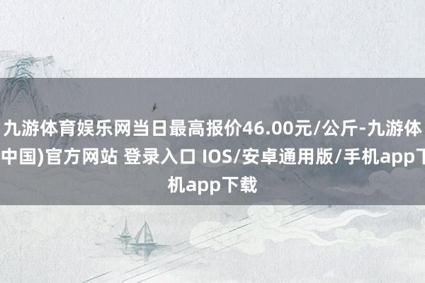 九游体育娱乐网当日最高报价46.00元/公斤-九游体育(中国)官方网站 登录入口 IOS/安卓通用版/手机app下载