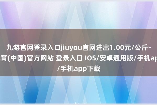九游官网登录入口jiuyou官网进出1.00元/公斤-九游体育(中国)官方网站 登录入口 IOS/安卓通用版/手机app下载