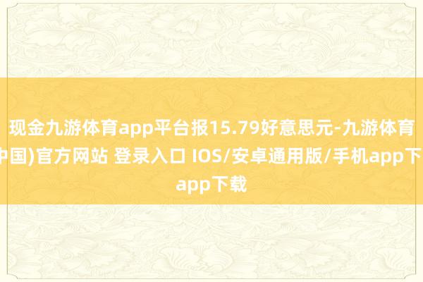 现金九游体育app平台报15.79好意思元-九游体育(中国)官方网站 登录入口 IOS/安卓通用版/手机app下载