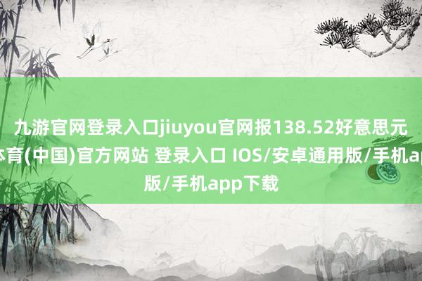 九游官网登录入口jiuyou官网报138.52好意思元-九游体育(中国)官方网站 登录入口 IOS/安卓通用版/手机app下载