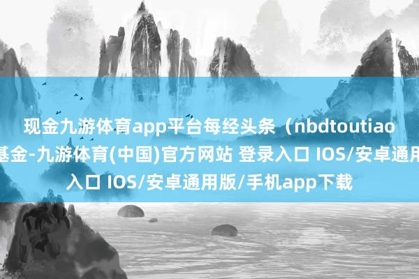 现金九游体育app平台每经头条（nbdtoutiao）——拿我方钱买基金-九游体育(中国)官方网站 登录入口 IOS/安卓通用版/手机app下载