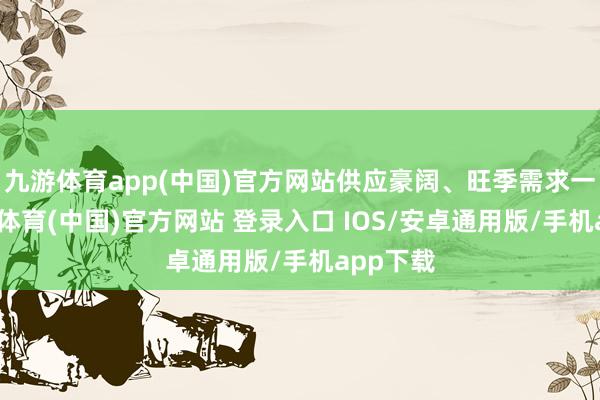九游体育app(中国)官方网站供应豪阔、旺季需求一般-九游体育(中国)官方网站 登录入口 IOS/安卓通用版/手机app下载
