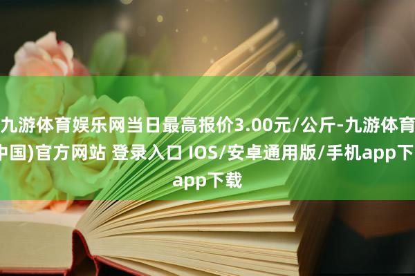 九游体育娱乐网当日最高报价3.00元/公斤-九游体育(中国)官方网站 登录入口 IOS/安卓通用版/手机app下载