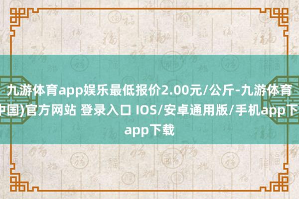 九游体育app娱乐最低报价2.00元/公斤-九游体育(中国)官方网站 登录入口 IOS/安卓通用版/手机app下载