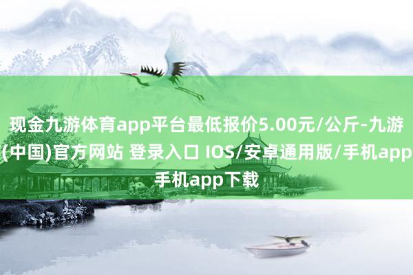 现金九游体育app平台最低报价5.00元/公斤-九游体育(中国)官方网站 登录入口 IOS/安卓通用版/手机app下载
