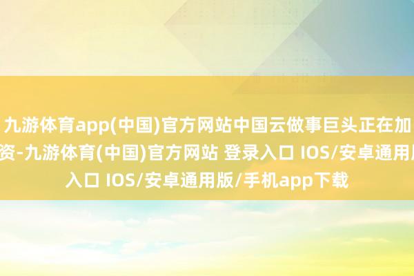 九游体育app(中国)官方网站中国云做事巨头正在加快AI基础按序投资-九游体育(中国)官方网站 登录入口 IOS/安卓通用版/手机app下载