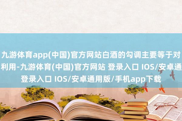 九游体育app(中国)官方网站白酒的勾调主要等于对这2%物资的掌捏和利用-九游体育(中国)官方网站 登录入口 IOS/安卓通用版/手机app下载