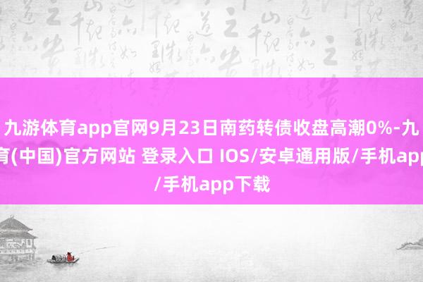 九游体育app官网9月23日南药转债收盘高潮0%-九游体育(中国)官方网站 登录入口 IOS/安卓通用版/手机app下载