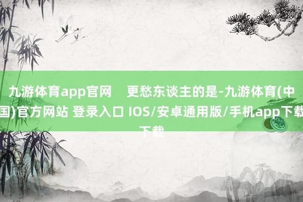 九游体育app官网    更愁东谈主的是-九游体育(中国)官方网站 登录入口 IOS/安卓通用版/手机app下载