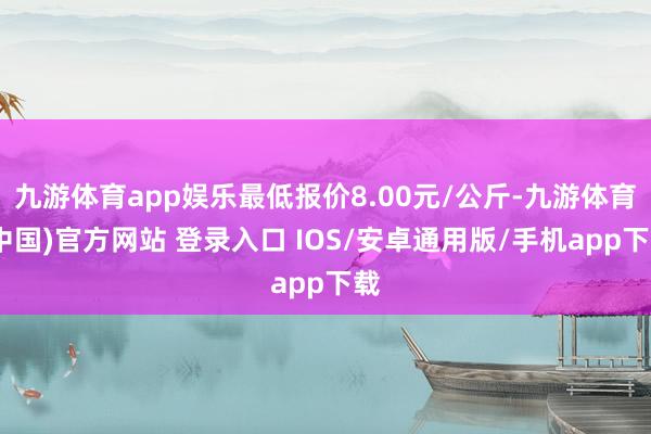 九游体育app娱乐最低报价8.00元/公斤-九游体育(中国)官方网站 登录入口 IOS/安卓通用版/手机app下载