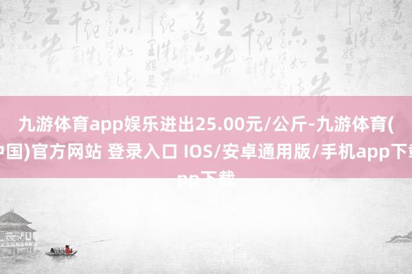九游体育app娱乐进出25.00元/公斤-九游体育(中国)官方网站 登录入口 IOS/安卓通用版/手机app下载
