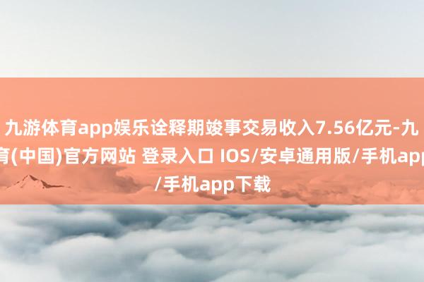 九游体育app娱乐诠释期竣事交易收入7.56亿元-九游体育(中国)官方网站 登录入口 IOS/安卓通用版/手机app下载