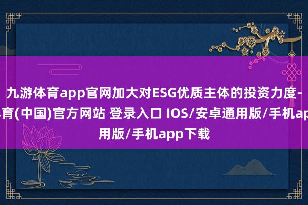 九游体育app官网加大对ESG优质主体的投资力度-九游体育(中国)官方网站 登录入口 IOS/安卓通用版/手机app下载