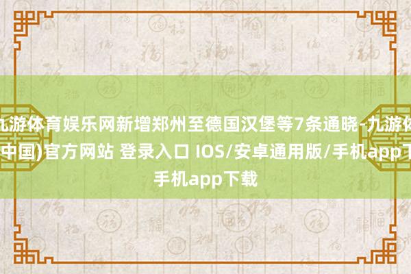 九游体育娱乐网新增郑州至德国汉堡等7条通晓-九游体育(中国)官方网站 登录入口 IOS/安卓通用版/手机app下载
