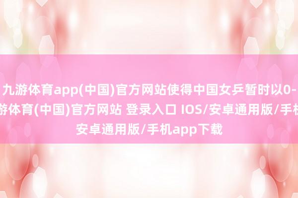 九游体育app(中国)官方网站使得中国女乒暂时以0-1逾期-九游体育(中国)官方网站 登录入口 IOS/安卓通用版/手机app下载
